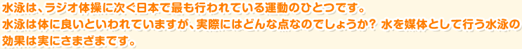 水泳は、ラジオ体操に次ぐ日本で最も行われている運動のひとつです。 水泳は体に良いといわれていますが、実際にはどんな点なのでしょうか? 水を媒体として行う水泳の効果は実にさまざまです。