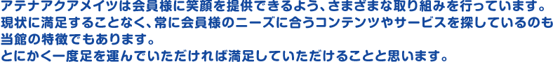 アテナアクアメイツは会員様に笑顔を提供できるよう、さまざまな取り組みを行っています。 現状に満足することなく、常に会員様のニーズに合うコンテンツやサービスを探しているのも当館の特徴でもあります。とにかく一度足を運んでいただければ満足していただけることと思います。