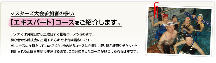 アテナでは月曜日から土曜日まで指導コースがあります。初心者から競技会に出場する方まで泳力は幅広いです。ＡＬコースに在籍をしていただくか、他のＭＳコースに在籍し、振り替え練習やチケットを利用されると曜日を問わず泳げるので、ご自分に合ったコースが見つけられるはずです。今回はマスターズ大会参加者の多い【エキスパート】コースをご紹介します。