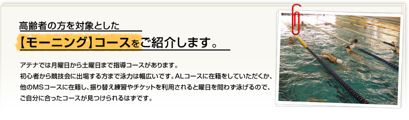 アテナでは月曜日から土曜日まで指導コースがあります。初心者から競技会に出場する方まで泳力は幅広いです。ＡＬコースに在籍をしていただくか、他のＭＳコースに在籍し、振り替え練習やチケットを利用されると曜日を問わず泳げるので、ご自分に合ったコースが見つけられるはずです。今回は、高齢者の方を対象とした【モーニング】コースをご紹介します。